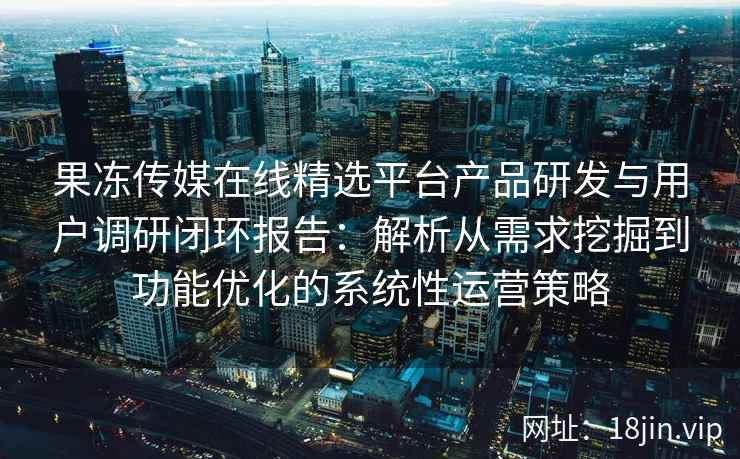 果冻传媒在线精选平台产品研发与用户调研闭环报告：解析从需求挖掘到功能优化的系统性运营策略