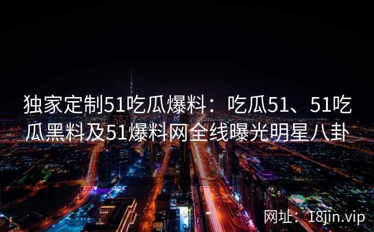 独家定制51吃瓜爆料：吃瓜51、51吃瓜黑料及51爆料网全线曝光明星八卦
