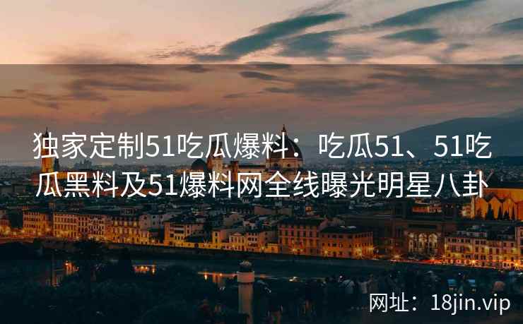 独家定制51吃瓜爆料：吃瓜51、51吃瓜黑料及51爆料网全线曝光明星八卦