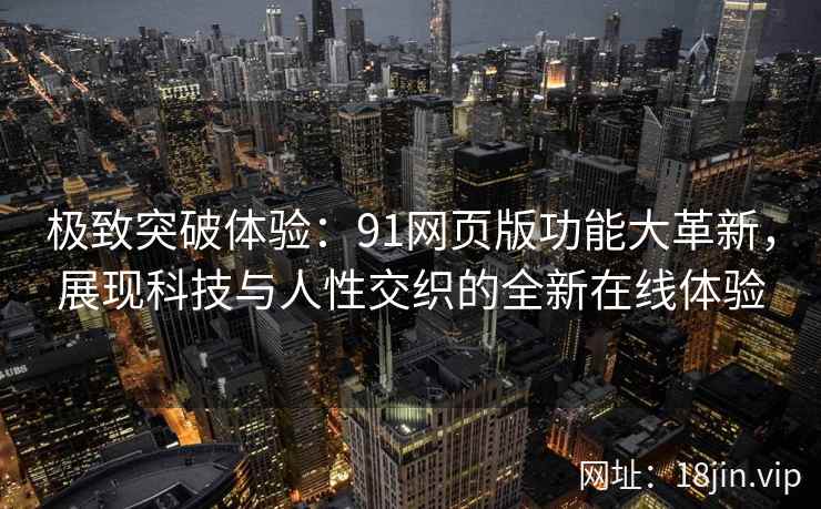 极致突破体验：91网页版功能大革新，展现科技与人性交织的全新在线体验