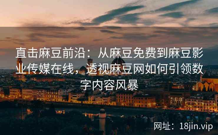 直击麻豆前沿：从麻豆免费到麻豆影业传媒在线，透视麻豆网如何引领数字内容风暴