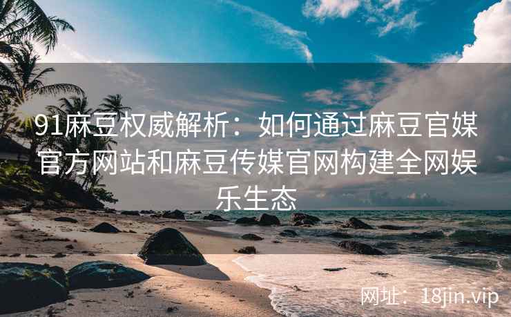91麻豆权威解析：如何通过麻豆官媒官方网站和麻豆传媒官网构建全网娱乐生态