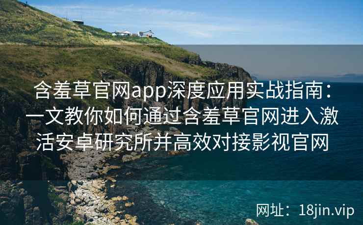 含羞草官网app深度应用实战指南：一文教你如何通过含羞草官网进入激活安卓研究所并高效对接影视官网