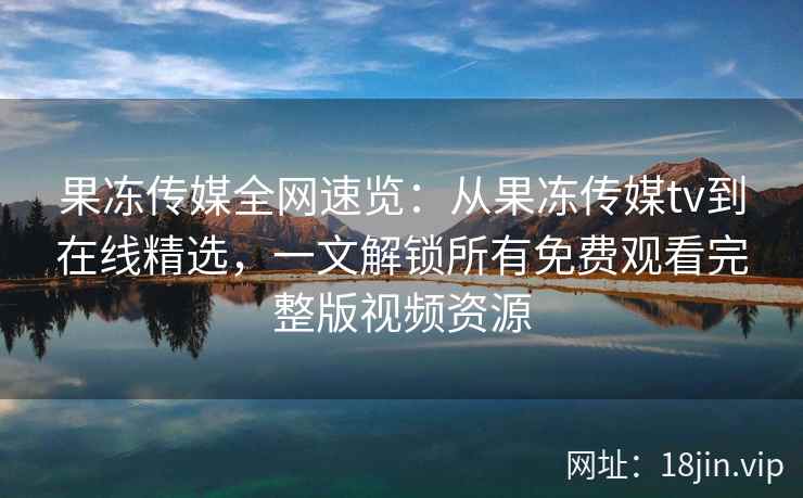 果冻传媒全网速览：从果冻传媒tv到在线精选，一文解锁所有免费观看完整版视频资源