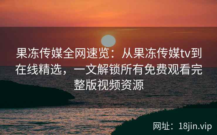 果冻传媒全网速览：从果冻传媒tv到在线精选，一文解锁所有免费观看完整版视频资源