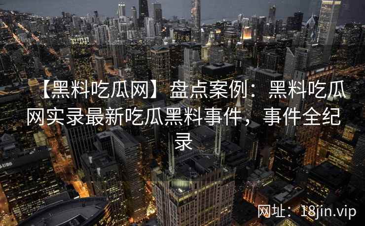 【黑料吃瓜网】盘点案例：黑料吃瓜网实录最新吃瓜黑料事件，事件全纪录