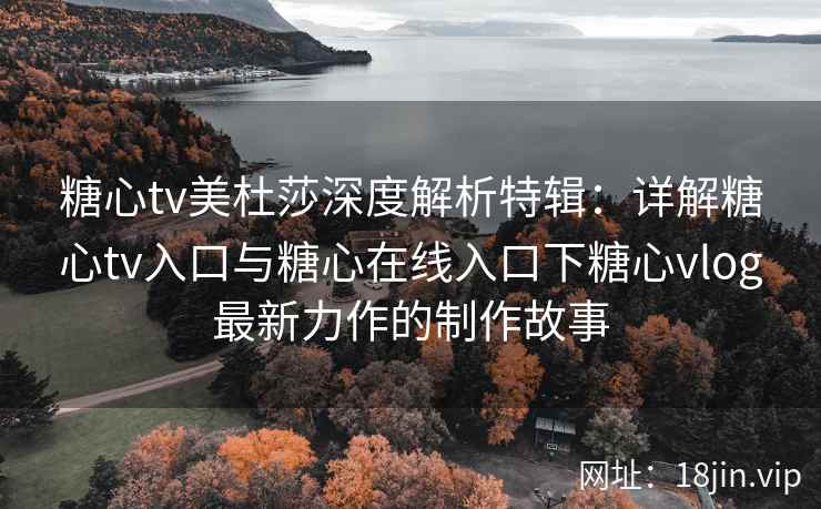 糖心tv美杜莎深度解析特辑：详解糖心tv入口与糖心在线入口下糖心vlog最新力作的制作故事