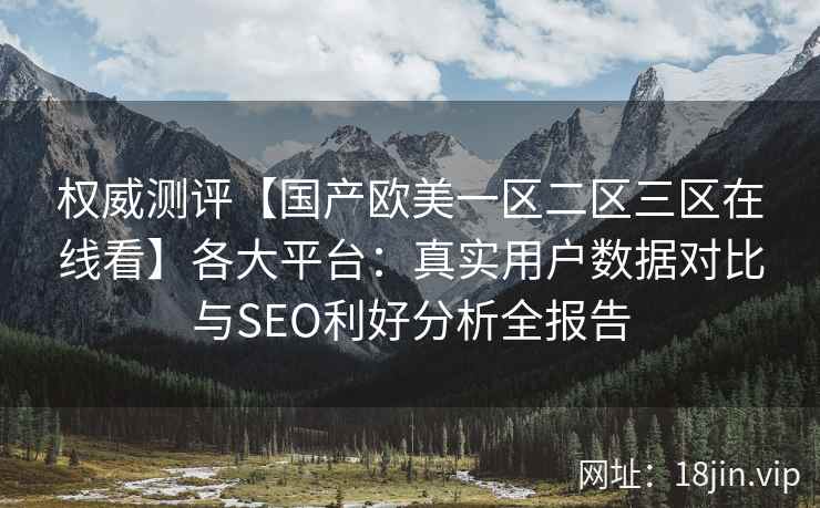 权威测评【国产欧美一区二区三区在线看】各大平台：真实用户数据对比与SEO利好分析全报告