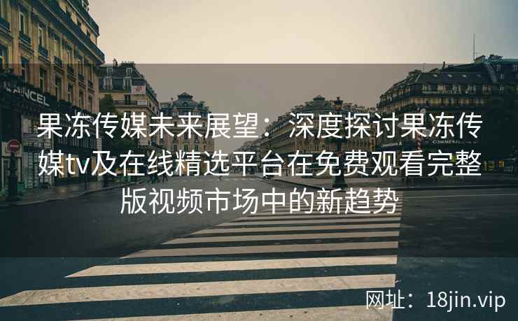 果冻传媒未来展望：深度探讨果冻传媒tv及在线精选平台在免费观看完整版视频市场中的新趋势