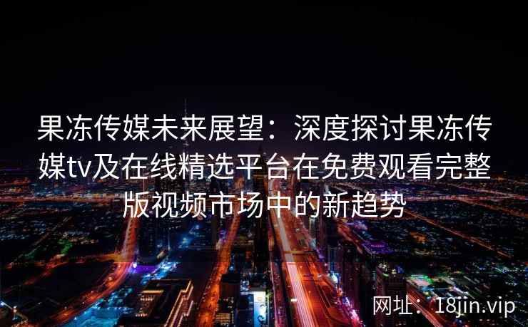果冻传媒未来展望：深度探讨果冻传媒tv及在线精选平台在免费观看完整版视频市场中的新趋势