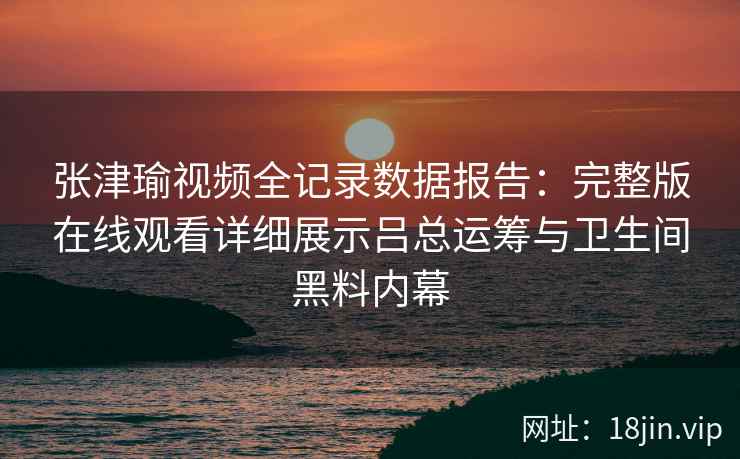 张津瑜视频全记录数据报告：完整版在线观看详细展示吕总运筹与卫生间黑料内幕