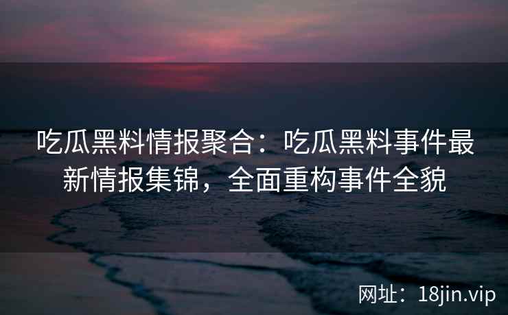 吃瓜黑料情报聚合：吃瓜黑料事件最新情报集锦，全面重构事件全貌