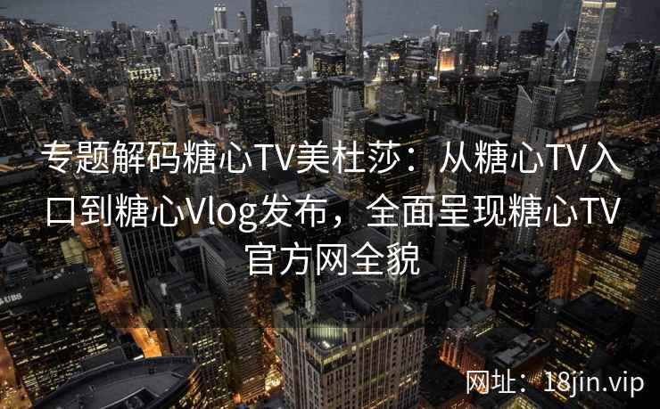专题解码糖心TV美杜莎：从糖心TV入口到糖心Vlog发布，全面呈现糖心TV官方网全貌