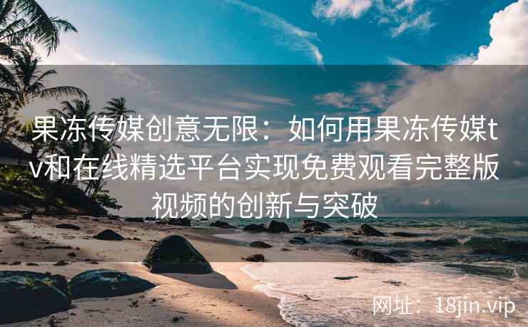 果冻传媒创意无限：如何用果冻传媒tv和在线精选平台实现免费观看完整版视频的创新与突破