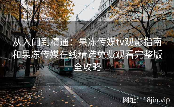 从入门到精通：果冻传媒tv观影指南和果冻传媒在线精选免费观看完整版全攻略