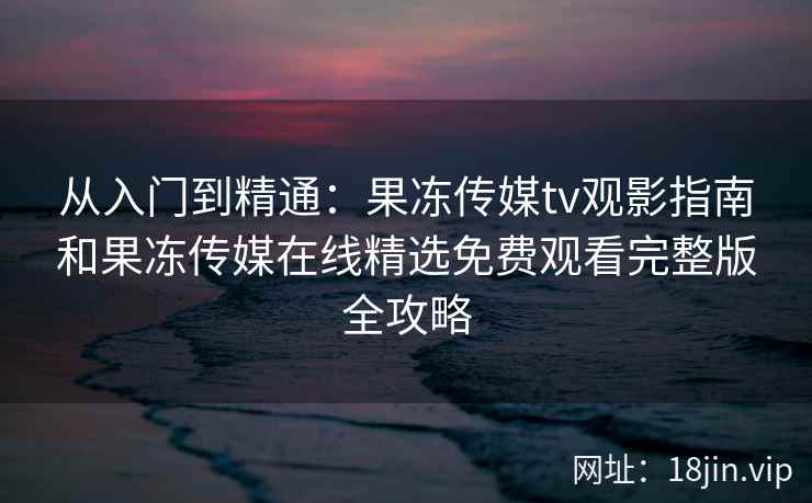 从入门到精通：果冻传媒tv观影指南和果冻传媒在线精选免费观看完整版全攻略